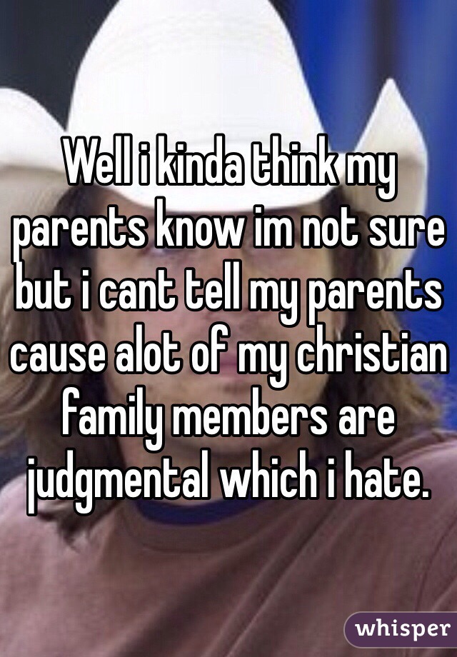 Well i kinda think my parents know im not sure but i cant tell my parents cause alot of my christian family members are judgmental which i hate.