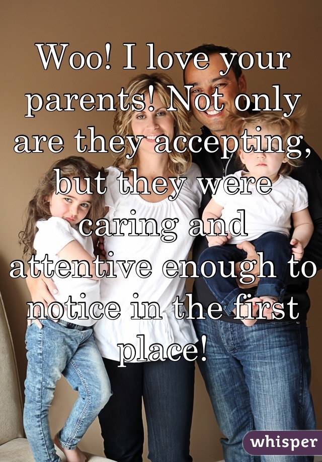 Woo! I love your parents! Not only are they accepting, but they were caring and attentive enough to notice in the first place!