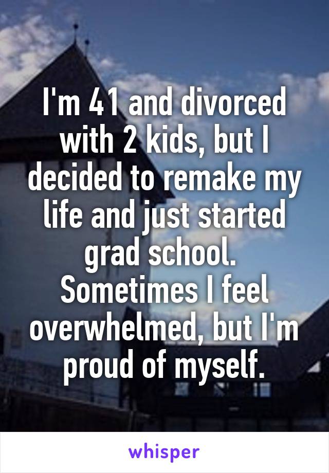 I'm 41 and divorced with 2 kids, but I decided to remake my life and just started grad school.  Sometimes I feel overwhelmed, but I'm proud of myself.