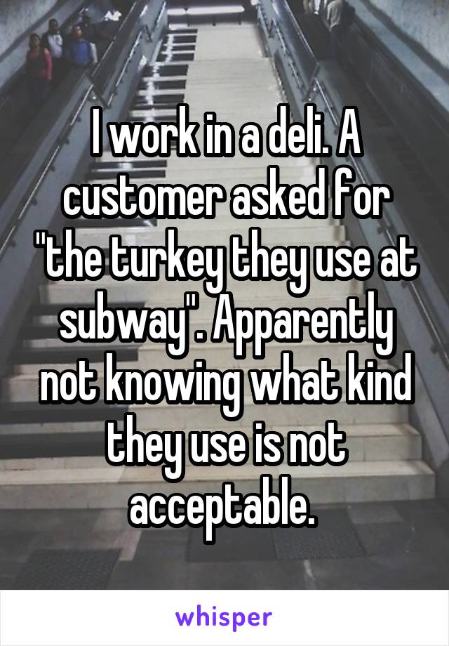 I work in a deli. A customer asked for "the turkey they use at subway". Apparently not knowing what kind they use is not acceptable. 