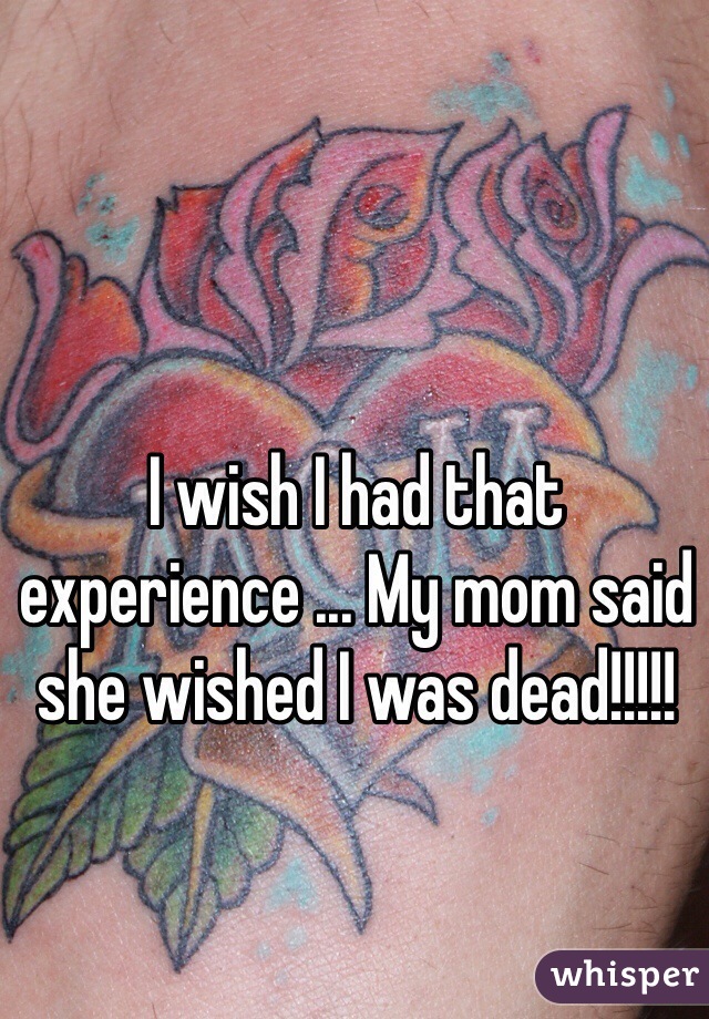 I wish I had that experience ... My mom said she wished I was dead!!!!!