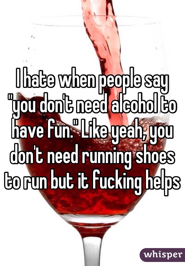 I hate when people say "you don't need alcohol to have fun." Like yeah, you don't need running shoes to run but it fucking helps