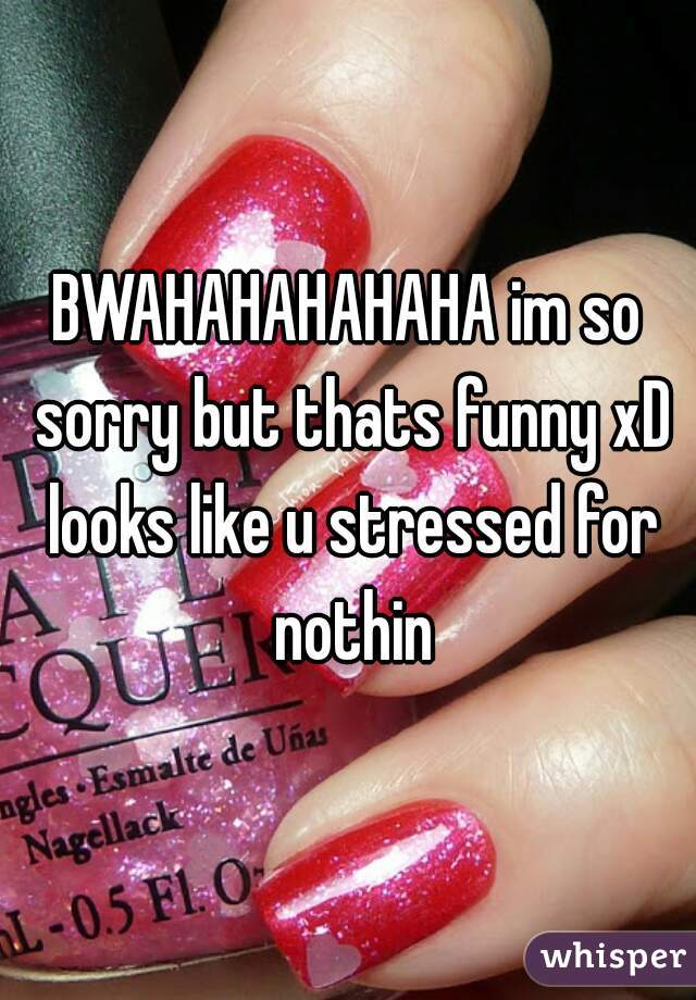 BWAHAHAHAHAHA im so sorry but thats funny xD looks like u stressed for nothin