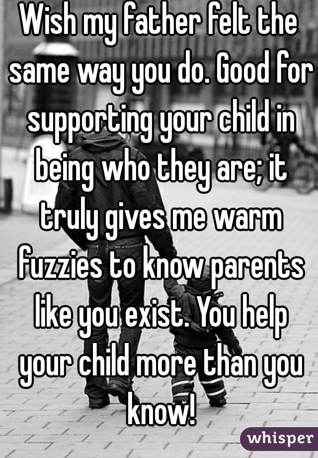 Wish my father felt the same way you do. Good for supporting your child in being who they are; it truly gives me warm fuzzies to know parents like you exist. You help your child more than you know!