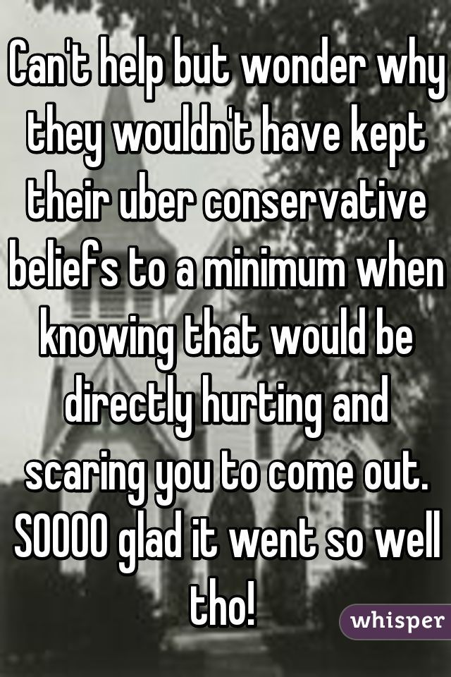 Can't help but wonder why they wouldn't have kept their uber conservative beliefs to a minimum when knowing that would be directly hurting and scaring you to come out. SOOOO glad it went so well tho! 