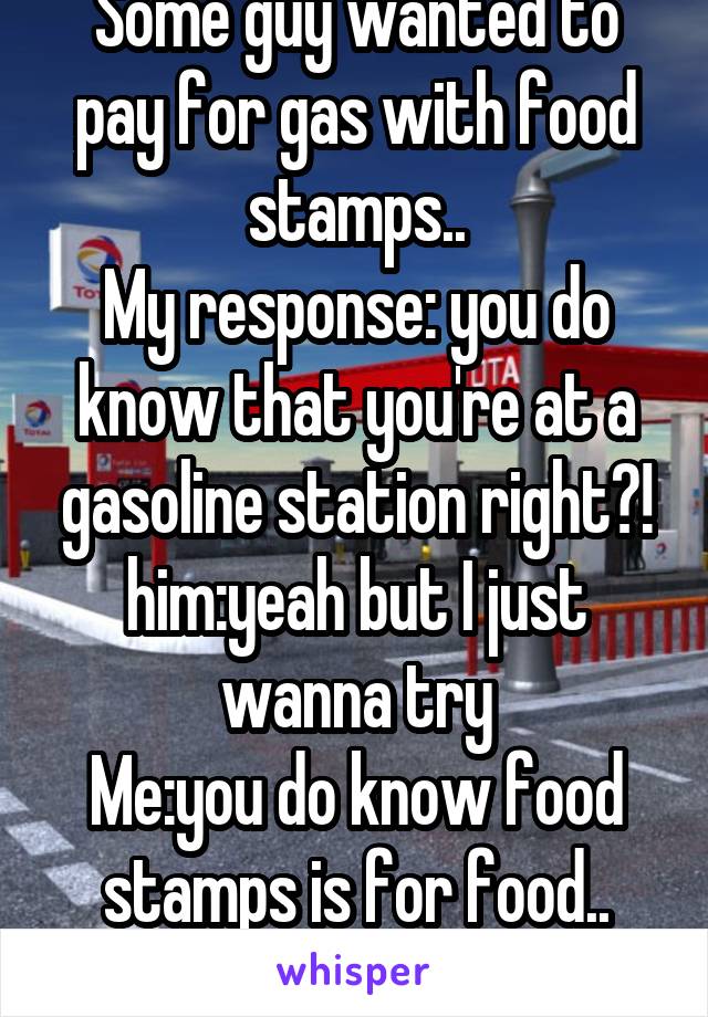 Some guy wanted to pay for gas with food stamps..
My response: you do know that you're at a gasoline station right?!
him:yeah but I just wanna try
Me:you do know food stamps is for food..
