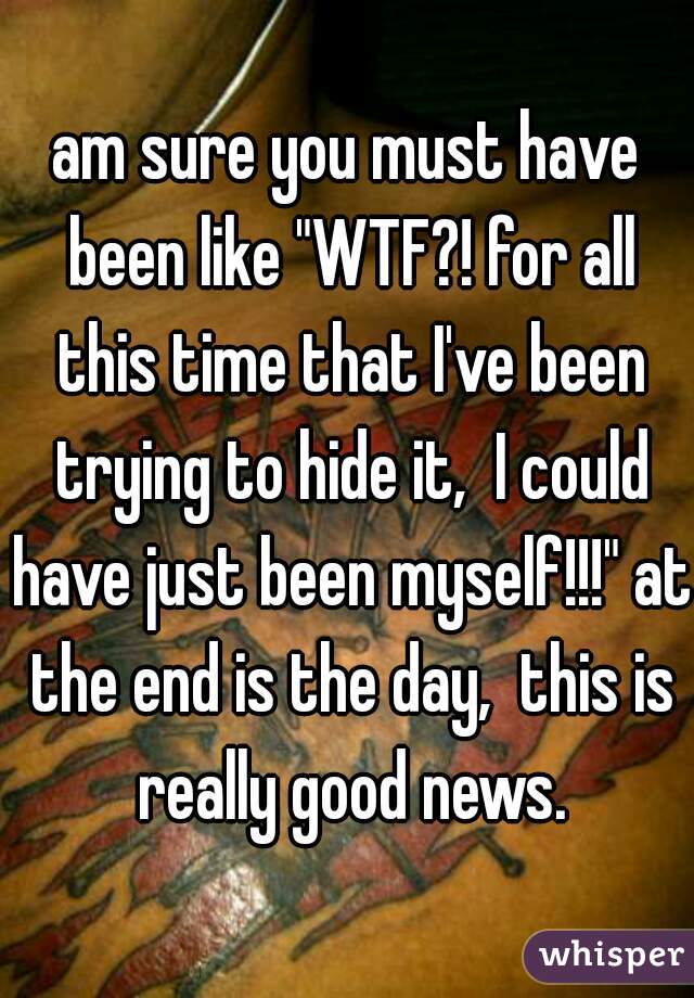 am sure you must have been like "WTF?! for all this time that I've been trying to hide it,  I could have just been myself!!!" at the end is the day,  this is really good news.