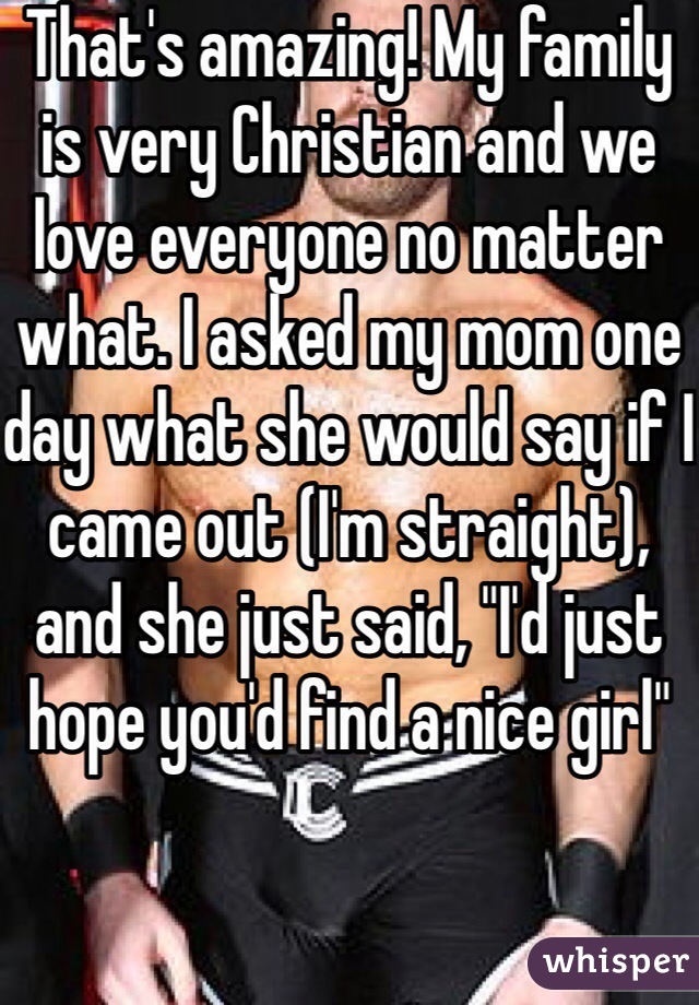 That's amazing! My family is very Christian and we love everyone no matter what. I asked my mom one day what she would say if I came out (I'm straight), and she just said, "I'd just hope you'd find a nice girl" 