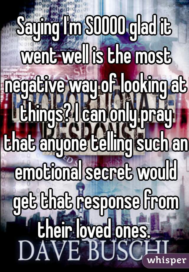 Saying I'm SOOOO glad it went well is the most negative way of looking at things? I can only pray that anyone telling such an emotional secret would get that response from their loved ones. 