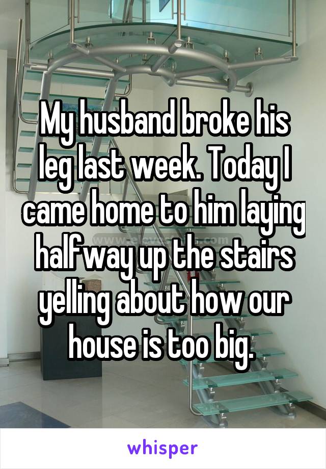 My husband broke his leg last week. Today I came home to him laying halfway up the stairs yelling about how our house is too big. 