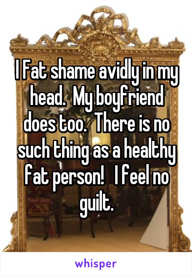 I Fat shame avidly in my head.  My boyfriend does too.  There is no such thing as a healthy fat person!   I feel no guilt.