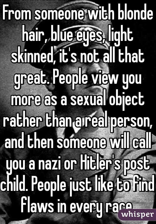 From someone with blonde hair, blue eyes, light skinned, it's not all that great. People view you more as a sexual object rather than a real person, and then someone will call you a nazi or Hitler's post child. People just like to find flaws in every race. 