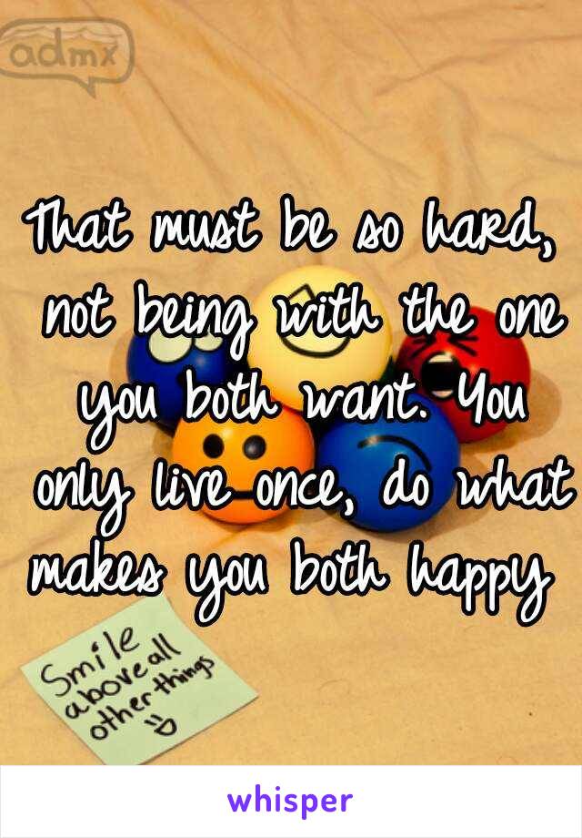 That must be so hard, not being with the one you both want. You only live once, do what makes you both happy 