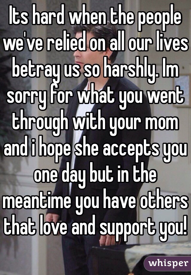 Its hard when the people we've relied on all our lives betray us so harshly. Im sorry for what you went through with your mom and i hope she accepts you one day but in the meantime you have others that love and support you!