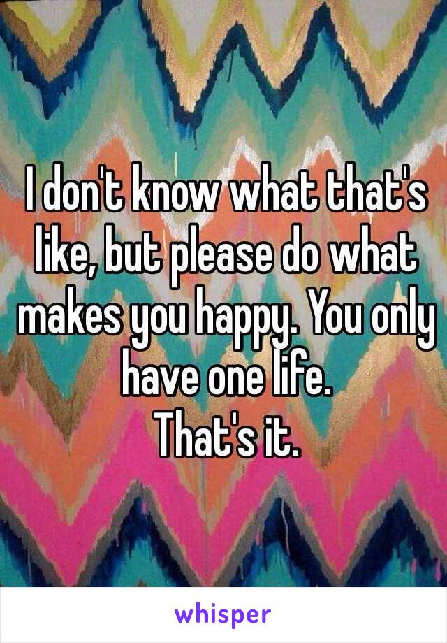 I don't know what that's like, but please do what makes you happy. You only have one life.
That's it.