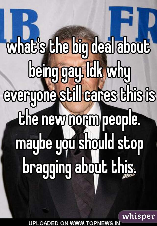 what's the big deal about being gay. Idk why everyone still cares this is the new norm people. maybe you should stop bragging about this.