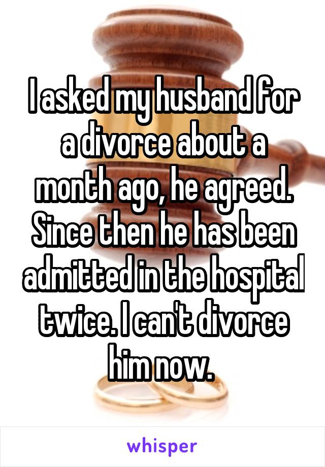 I asked my husband for a divorce about a month ago, he agreed. Since then he has been admitted in the hospital twice. I can't divorce him now. 