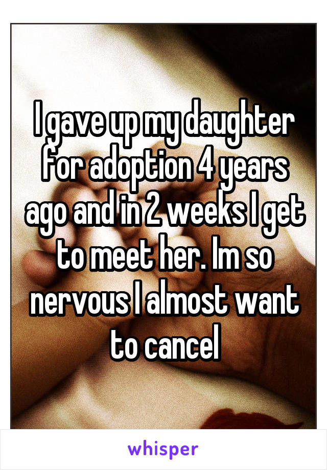I gave up my daughter for adoption 4 years ago and in 2 weeks I get to meet her. Im so nervous I almost want to cancel
