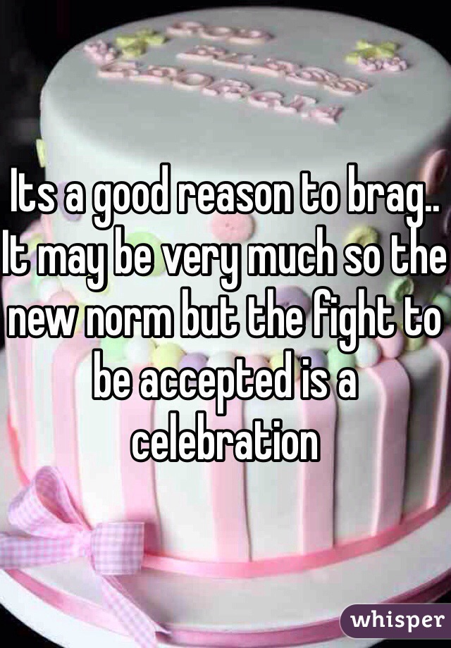 Its a good reason to brag.. It may be very much so the new norm but the fight to be accepted is a celebration