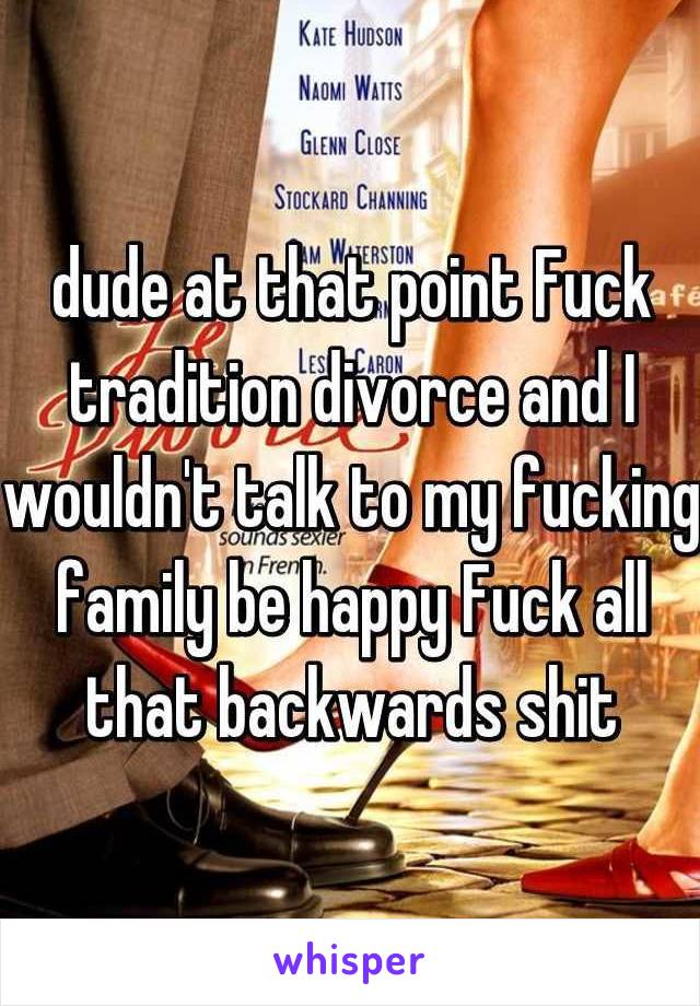 dude at that point Fuck tradition divorce and I wouldn't talk to my fucking family be happy Fuck all that backwards shit
