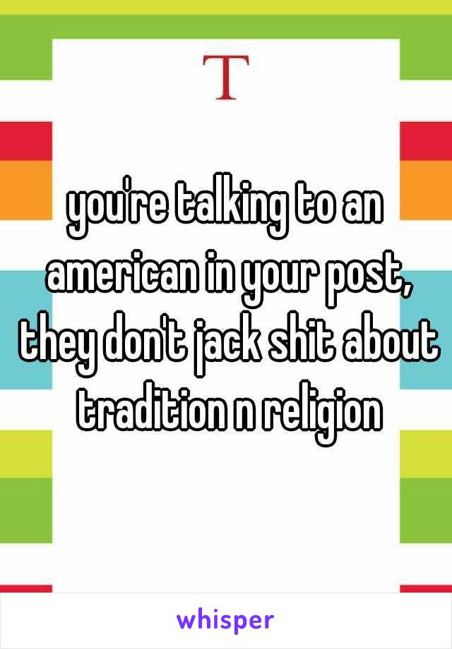 you're talking to an american in your post, they don't jack shit about tradition n religion