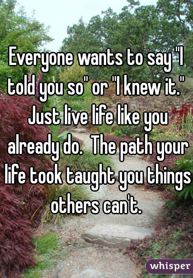 Everyone wants to say "I told you so" or "I knew it."  Just live life like you already do.  The path your life took taught you things others can't. 