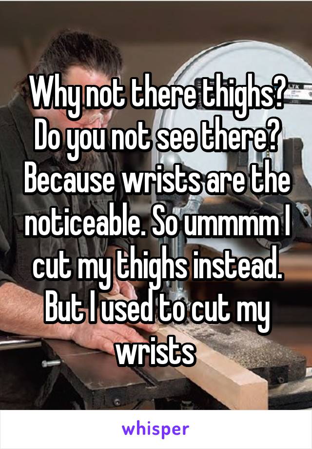 Why not there thighs? Do you not see there? Because wrists are the noticeable. So ummmm I cut my thighs instead. But I used to cut my wrists 