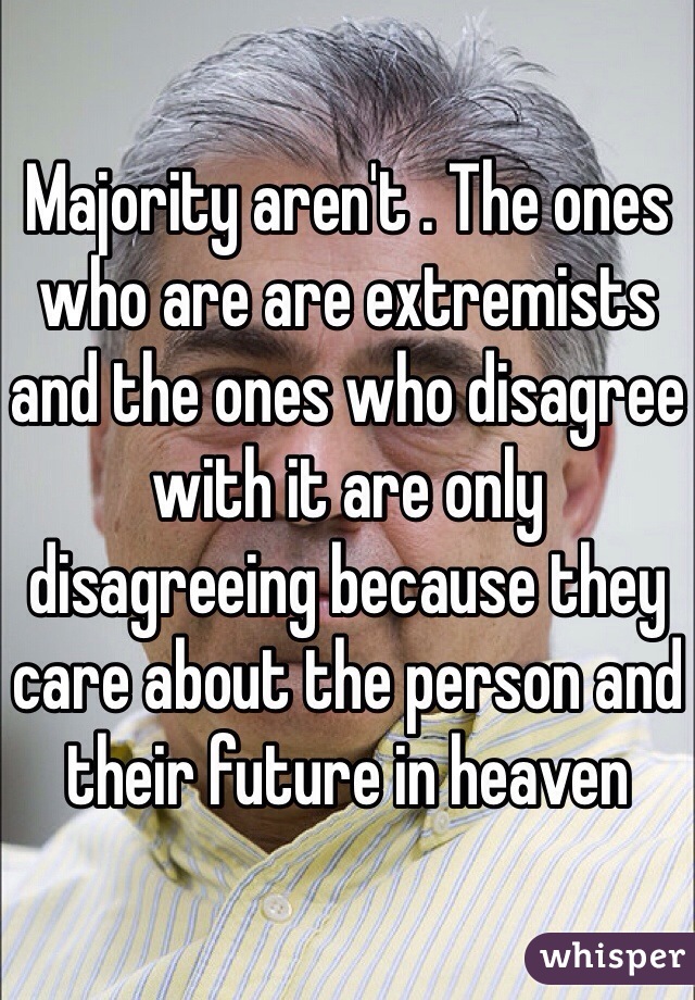 Majority aren't . The ones who are are extremists and the ones who disagree with it are only disagreeing because they care about the person and their future in heaven 