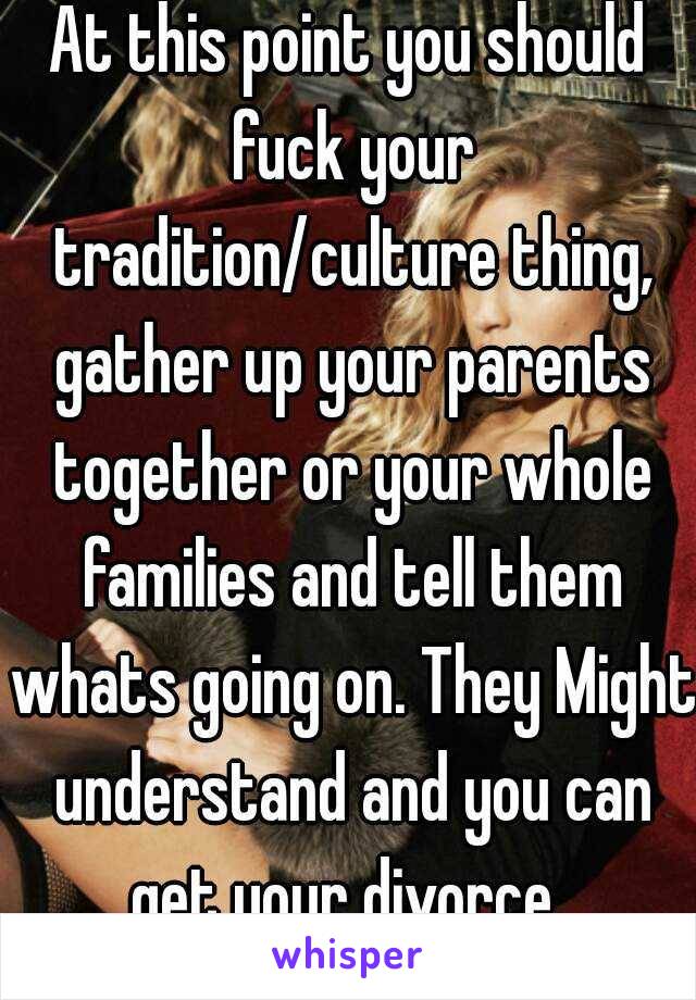 At this point you should fuck your tradition/culture thing, gather up your parents together or your whole families and tell them whats going on. They Might understand and you can get your divorce..