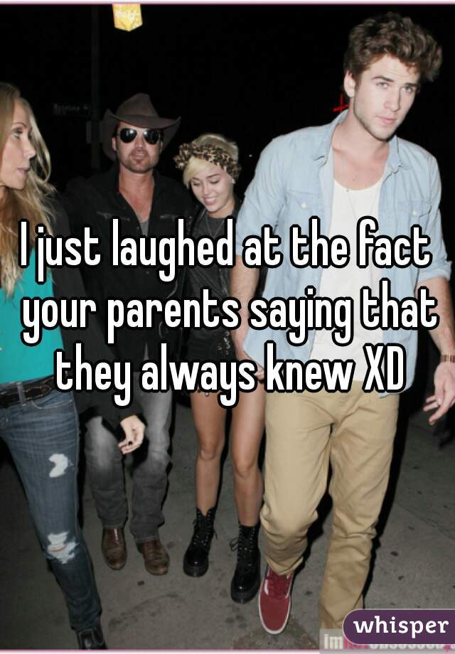 I just laughed at the fact your parents saying that they always knew XD