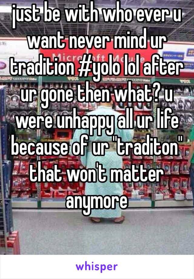 just be with who ever u want never mind ur tradition #yolo lol after ur gone then what? u were unhappy all ur life because of ur "traditon" that won't matter anymore 