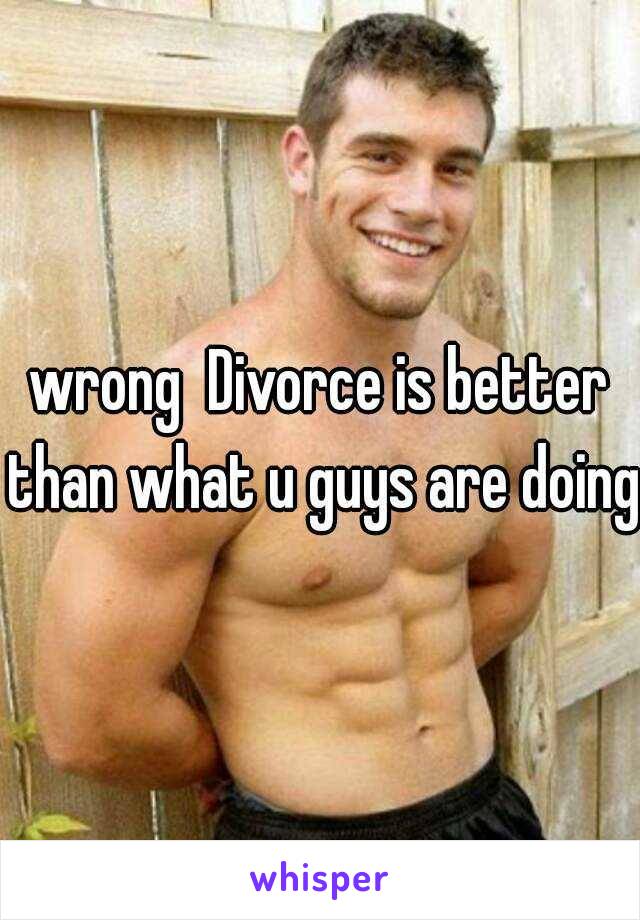 wrong  Divorce is better than what u guys are doing