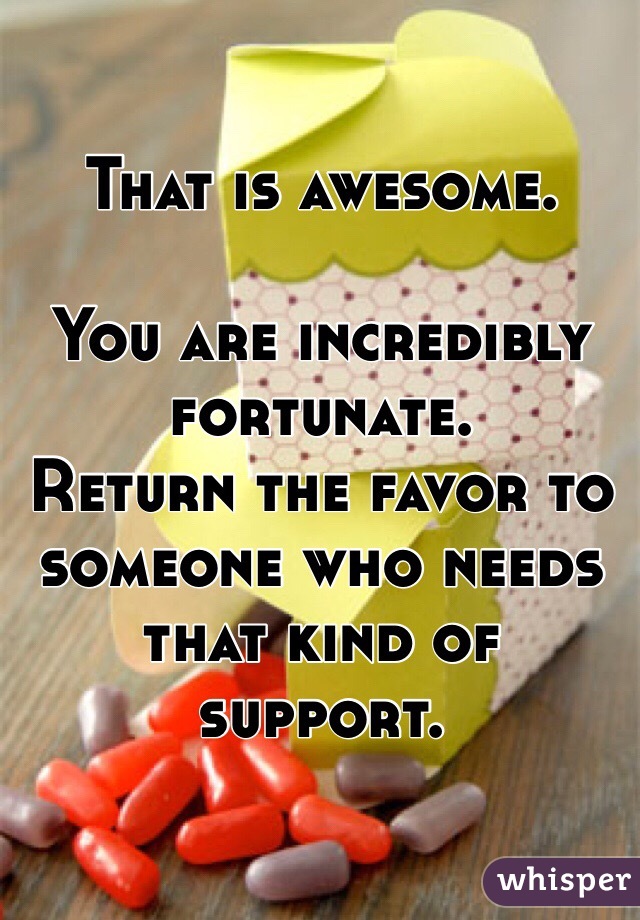 That is awesome.

You are incredibly fortunate. 
Return the favor to someone who needs that kind of support. 