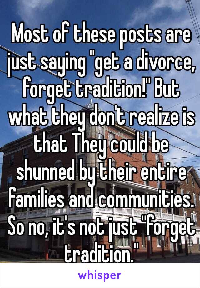 Most of these posts are just saying "get a divorce, forget tradition!" But what they don't realize is that They could be shunned by their entire families and communities. So no, it's not just "forget tradition."