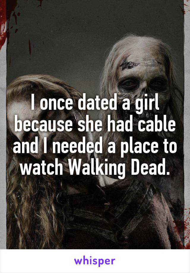 I once dated a girl because she had cable and I needed a place to watch Walking Dead.