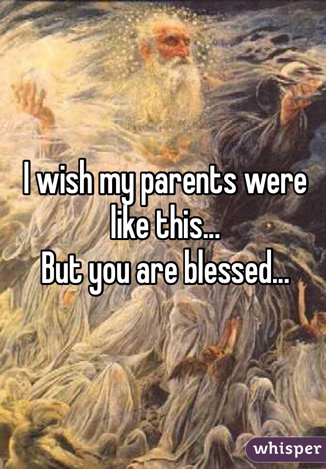 I wish my parents were like this... 
But you are blessed...