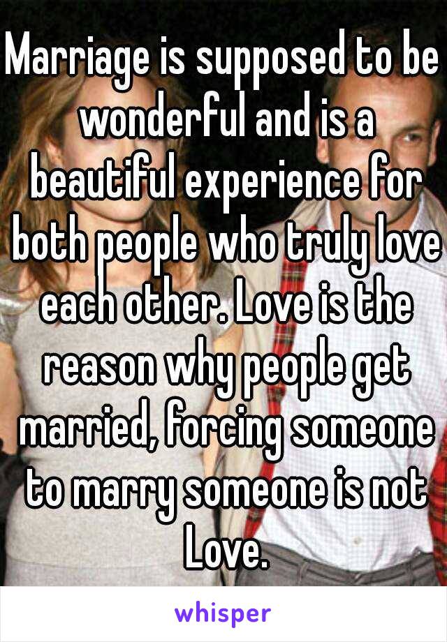 Marriage is supposed to be wonderful and is a beautiful experience for both people who truly love each other. Love is the reason why people get married, forcing someone to marry someone is not Love.