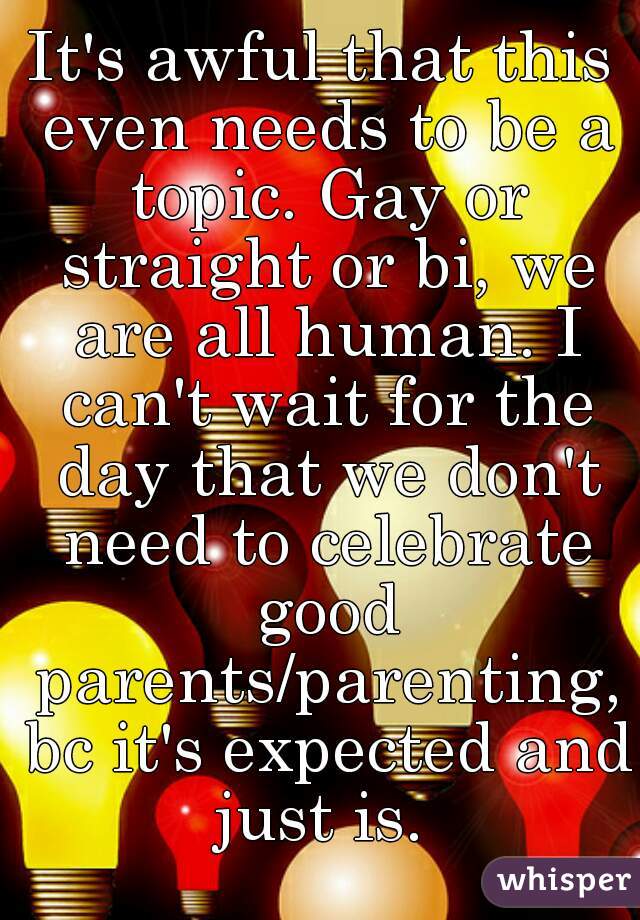 It's awful that this even needs to be a topic. Gay or straight or bi, we are all human. I can't wait for the day that we don't need to celebrate good parents/parenting, bc it's expected and just is. 
