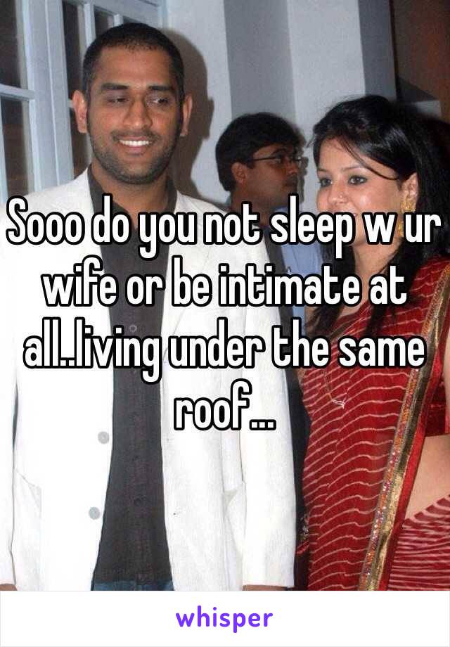 Sooo do you not sleep w ur wife or be intimate at all..living under the same roof...