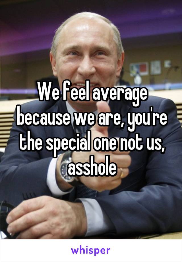 We feel average because we are, you're the special one not us, asshole
