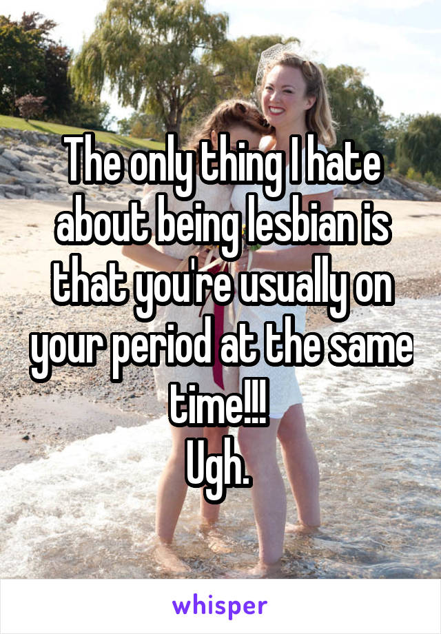 The only thing I hate about being lesbian is that you're usually on your period at the same time!!! 
Ugh. 