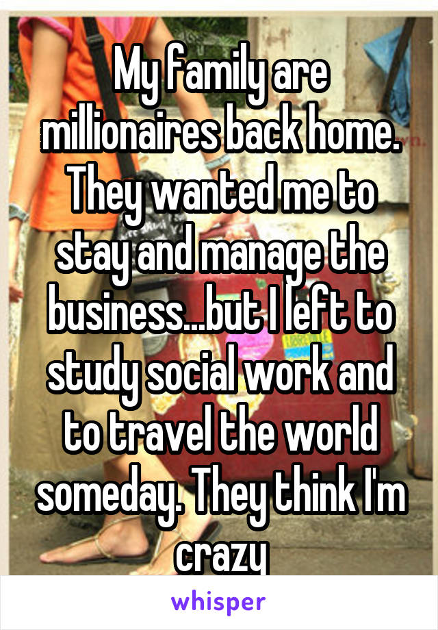 My family are millionaires back home. They wanted me to stay and manage the business...but I left to study social work and to travel the world someday. They think I'm crazy