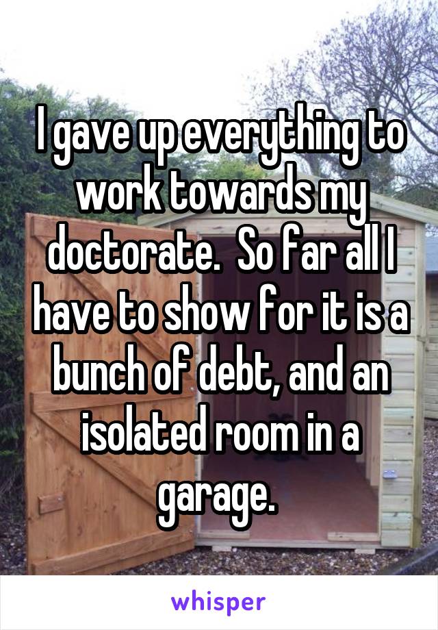 I gave up everything to work towards my doctorate.  So far all I have to show for it is a bunch of debt, and an isolated room in a garage. 