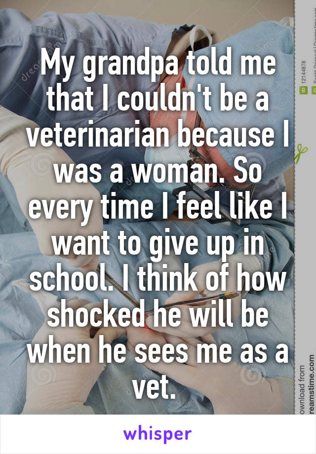 My grandpa told me that I couldn't be a veterinarian because I was a woman. So every time I feel like I want to give up in school. I think of how shocked he will be when he sees me as a vet. 