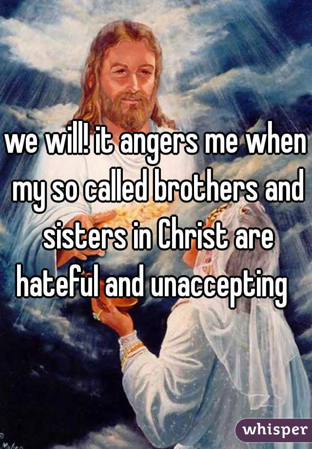 we will! it angers me when my so called brothers and sisters in Christ are hateful and unaccepting  