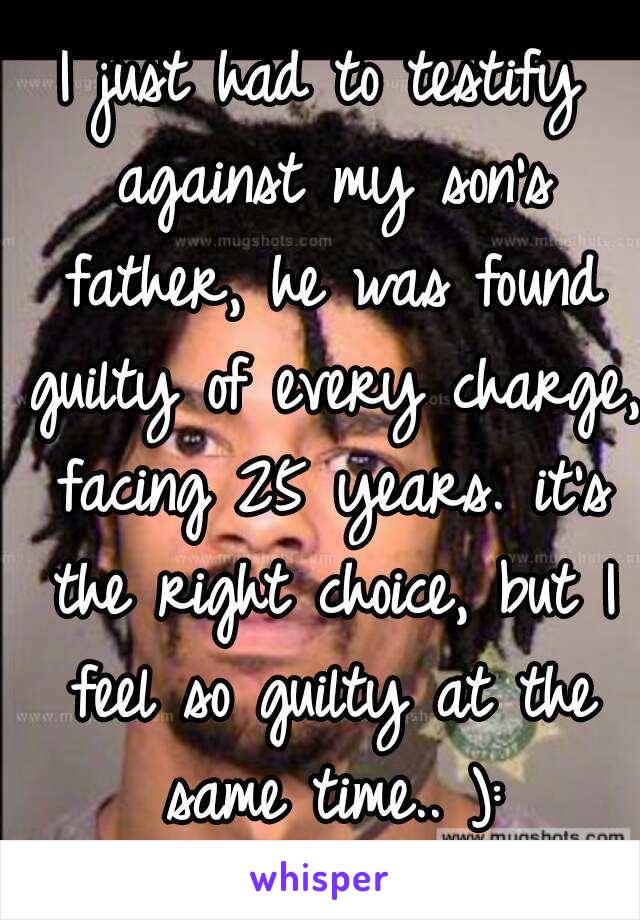 I just had to testify against my son's father, he was found guilty of every charge, facing 25 years. it's the right choice, but I feel so guilty at the same time.. ):