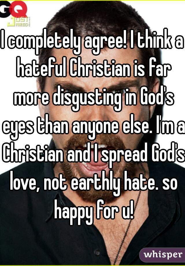 I completely agree! I think a hateful Christian is far more disgusting in God's eyes than anyone else. I'm a Christian and I spread God's love, not earthly hate. so happy for u!