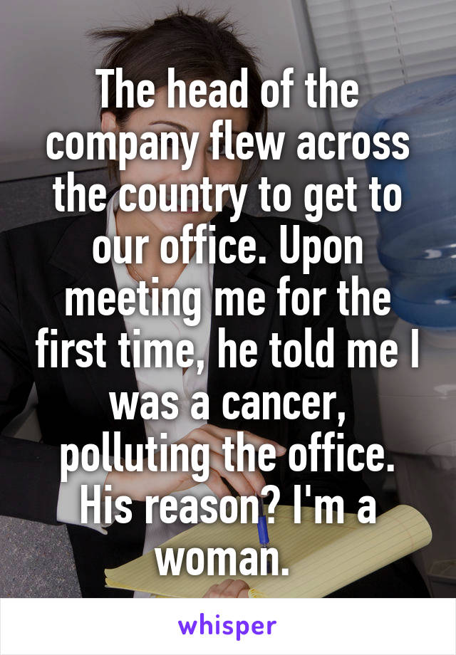 The head of the company flew across the country to get to our office. Upon meeting me for the first time, he told me I was a cancer, polluting the office. His reason? I'm a woman. 