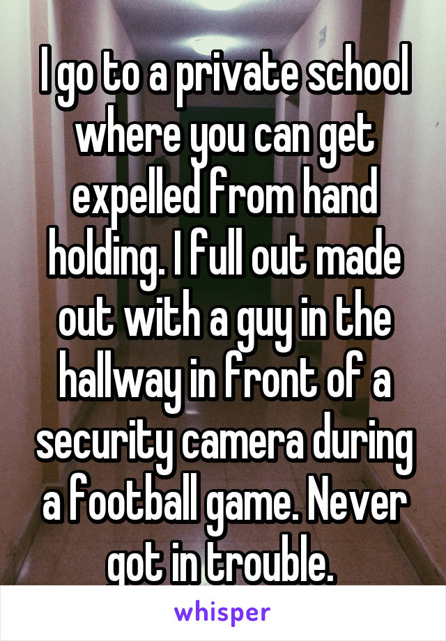 I go to a private school where you can get expelled from hand holding. I full out made out with a guy in the hallway in front of a security camera during a football game. Never got in trouble. 