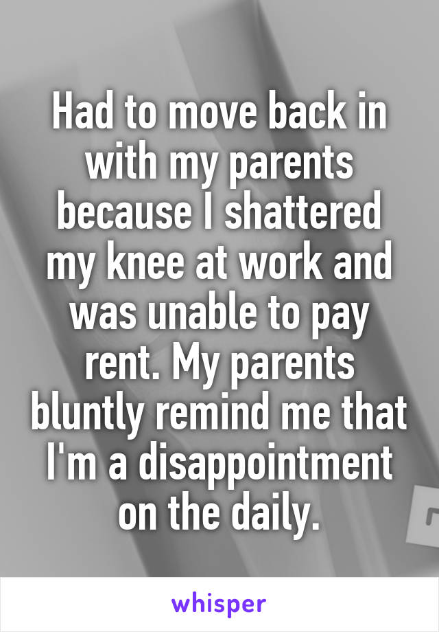 Had to move back in with my parents because I shattered my knee at work and was unable to pay rent. My parents bluntly remind me that I'm a disappointment on the daily.